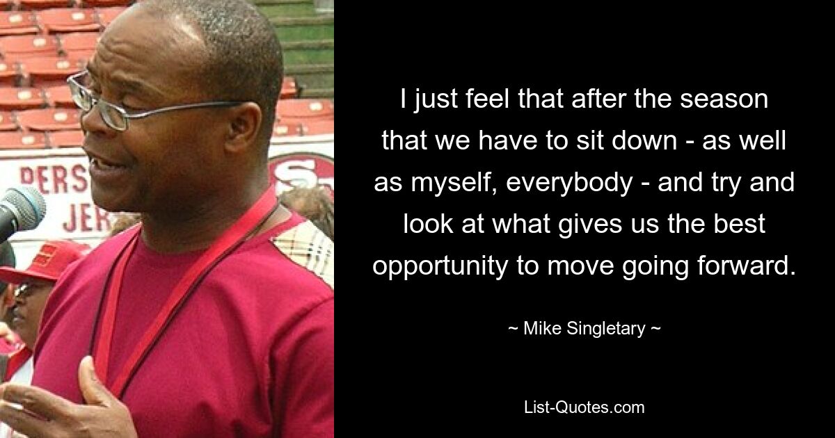 I just feel that after the season that we have to sit down - as well as myself, everybody - and try and look at what gives us the best opportunity to move going forward. — © Mike Singletary