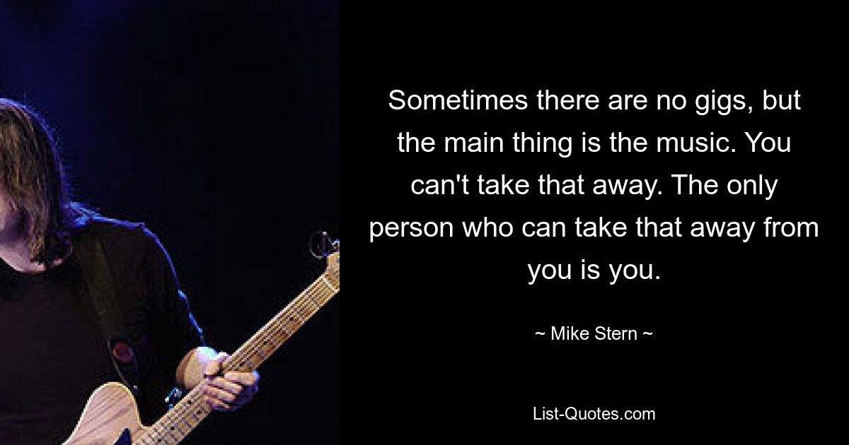 Sometimes there are no gigs, but the main thing is the music. You can't take that away. The only person who can take that away from you is you. — © Mike Stern