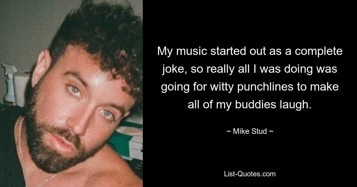 My music started out as a complete joke, so really all I was doing was going for witty punchlines to make all of my buddies laugh. — © Mike Stud