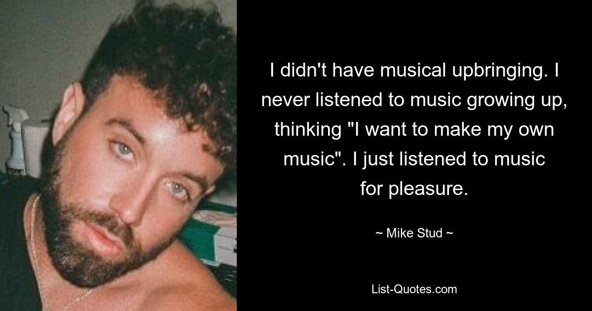 I didn't have musical upbringing. I never listened to music growing up, thinking "I want to make my own music". I just listened to music for pleasure. — © Mike Stud