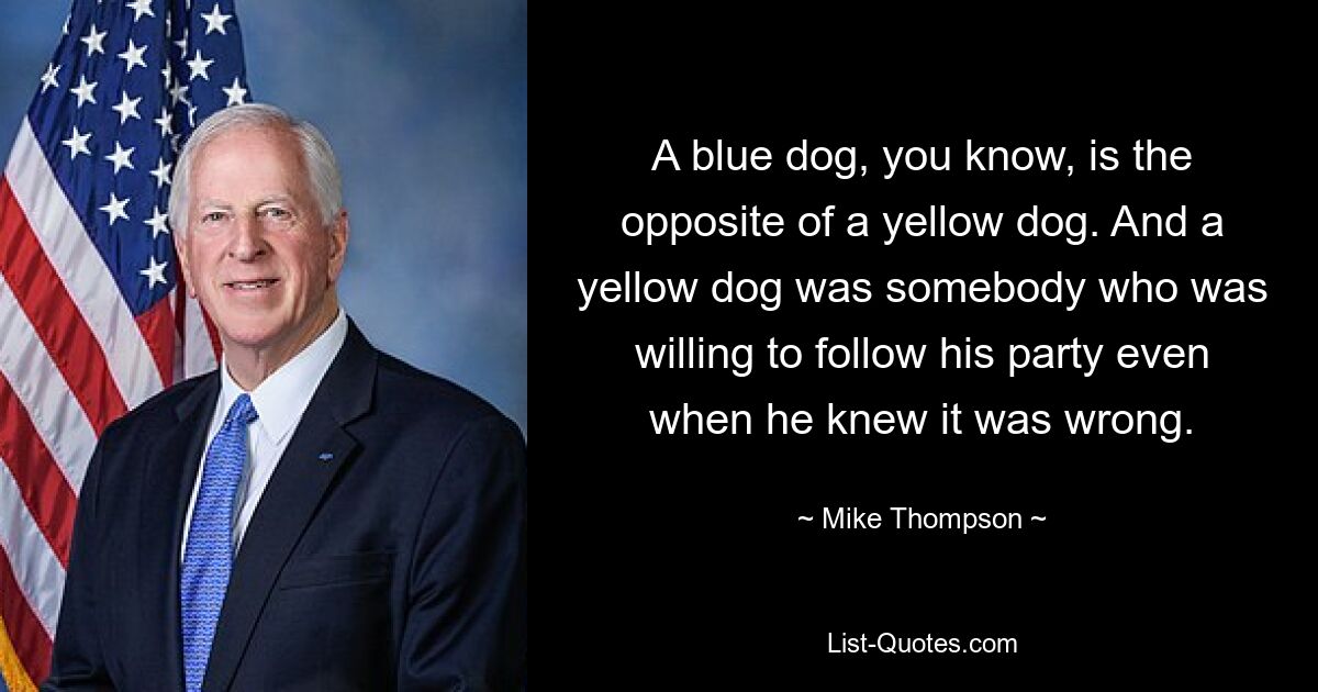 A blue dog, you know, is the opposite of a yellow dog. And a yellow dog was somebody who was willing to follow his party even when he knew it was wrong. — © Mike Thompson