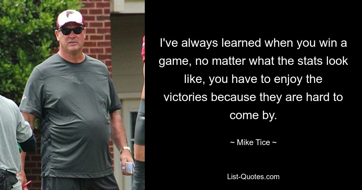 I've always learned when you win a game, no matter what the stats look like, you have to enjoy the victories because they are hard to come by. — © Mike Tice