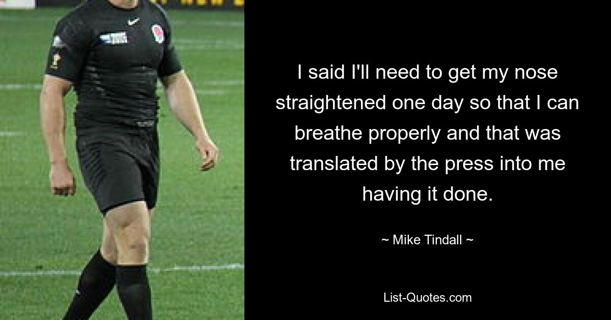 I said I'll need to get my nose straightened one day so that I can breathe properly and that was translated by the press into me having it done. — © Mike Tindall