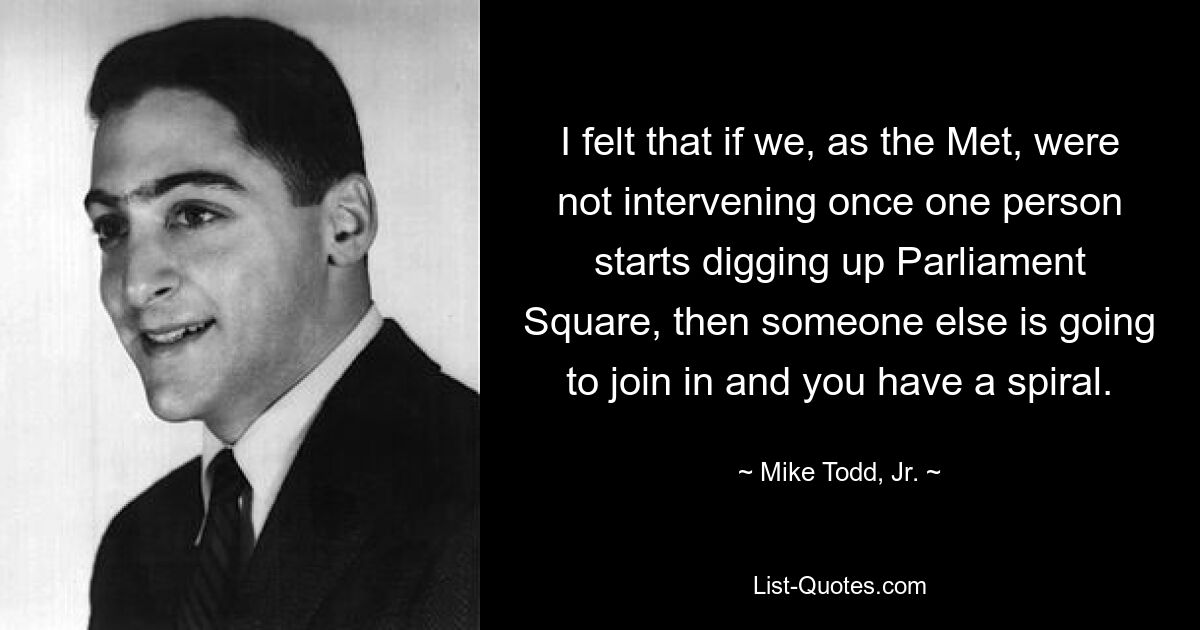 I felt that if we, as the Met, were not intervening once one person starts digging up Parliament Square, then someone else is going to join in and you have a spiral. — © Mike Todd, Jr.