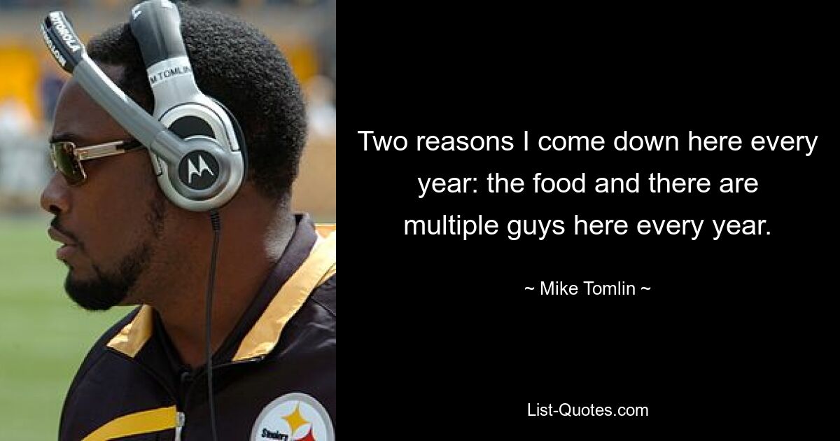 Two reasons I come down here every year: the food and there are multiple guys here every year. — © Mike Tomlin