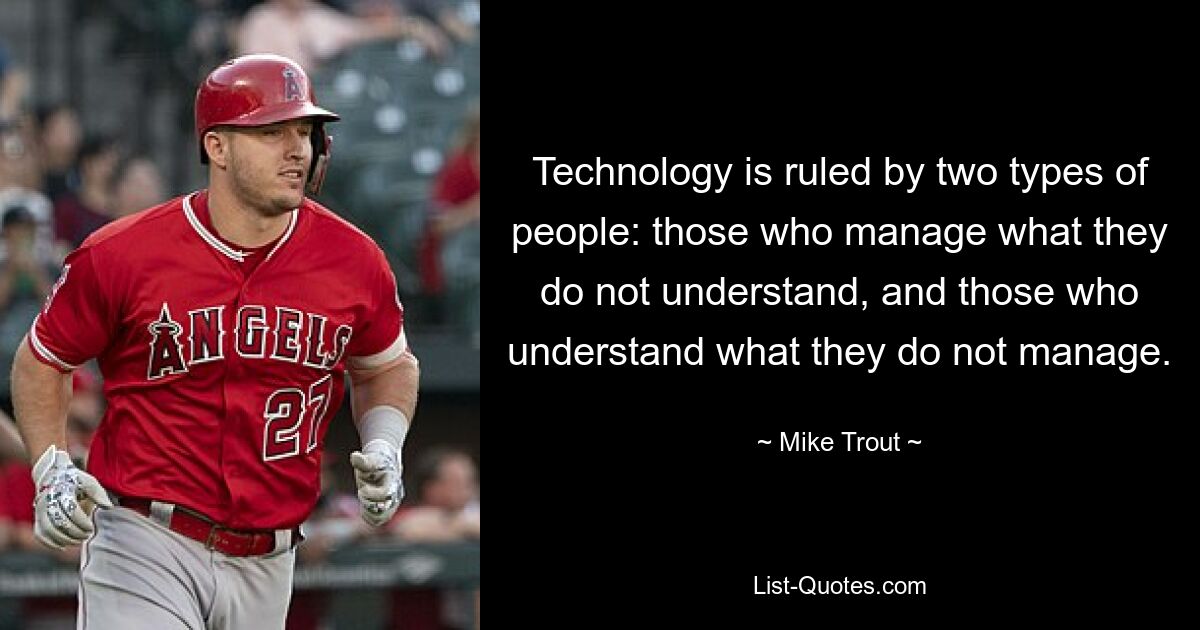 Technology is ruled by two types of people: those who manage what they do not understand, and those who understand what they do not manage. — © Mike Trout