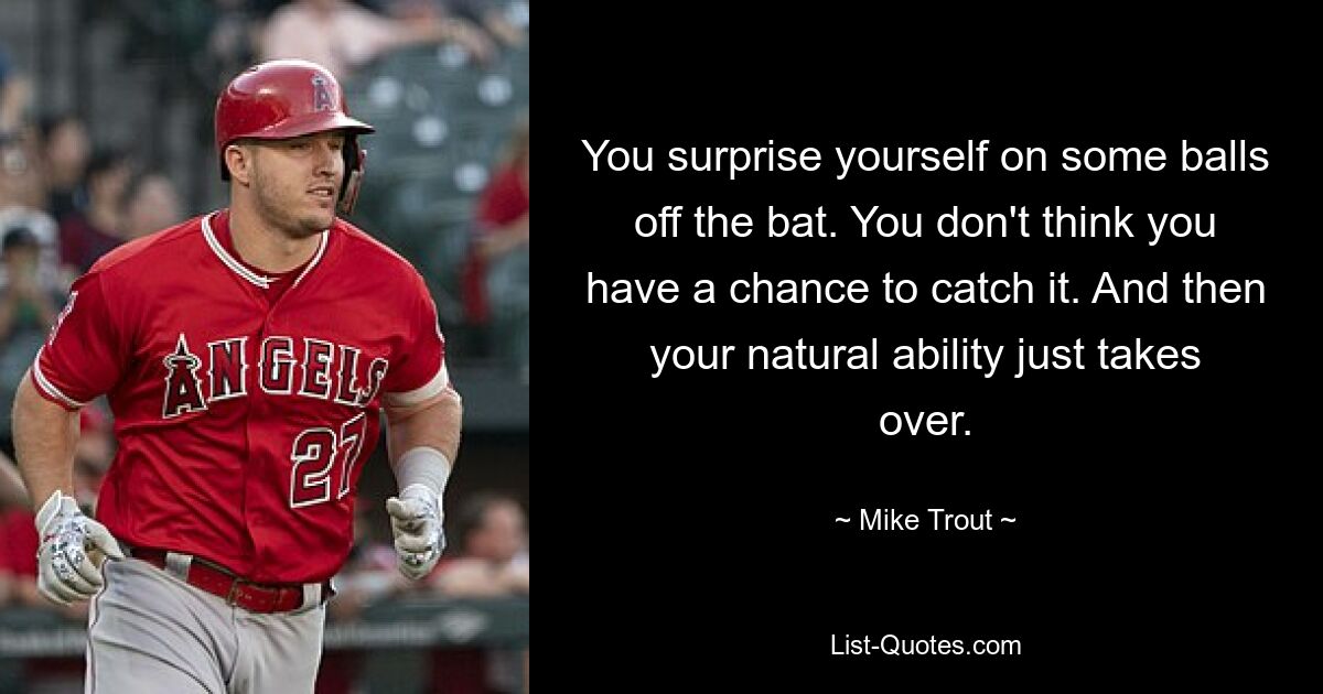 You surprise yourself on some balls off the bat. You don't think you have a chance to catch it. And then your natural ability just takes over. — © Mike Trout