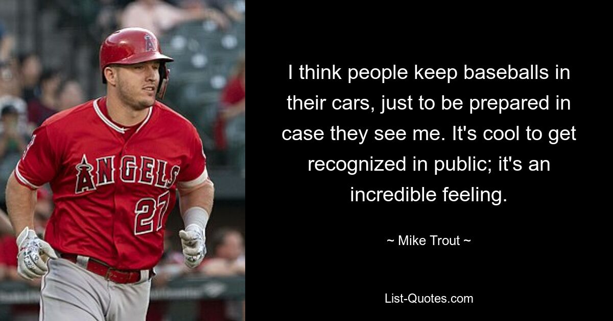 I think people keep baseballs in their cars, just to be prepared in case they see me. It's cool to get recognized in public; it's an incredible feeling. — © Mike Trout