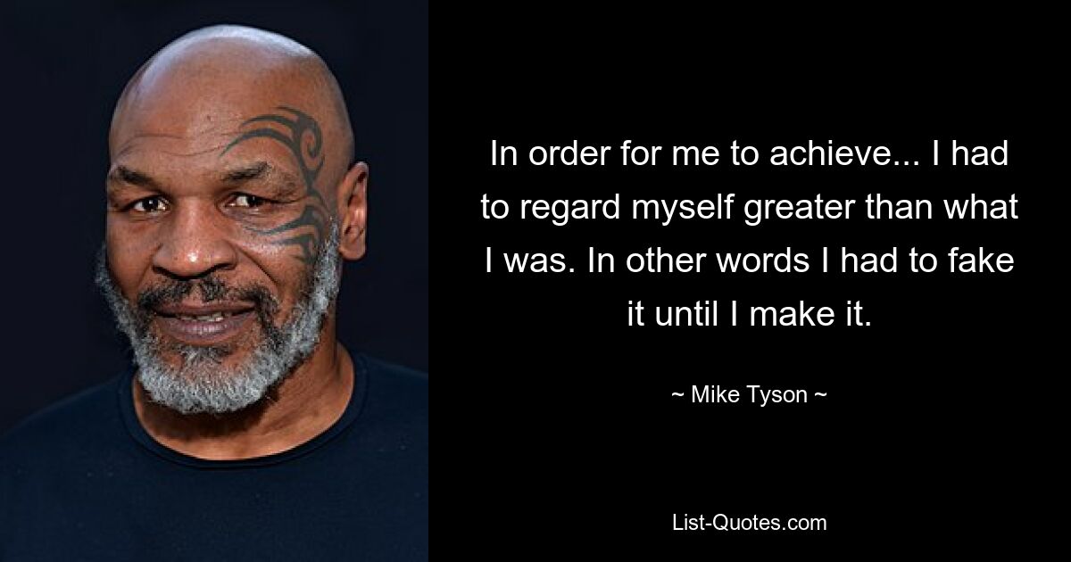 In order for me to achieve... I had to regard myself greater than what I was. In other words I had to fake it until I make it. — © Mike Tyson