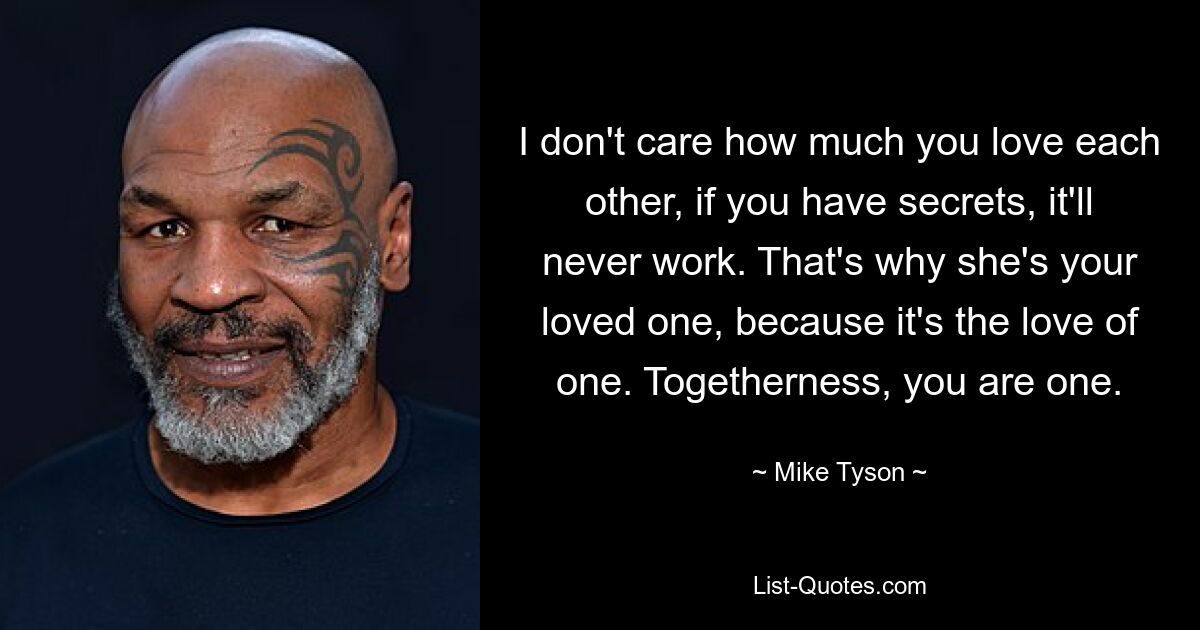 I don't care how much you love each other, if you have secrets, it'll never work. That's why she's your loved one, because it's the love of one. Togetherness, you are one. — © Mike Tyson