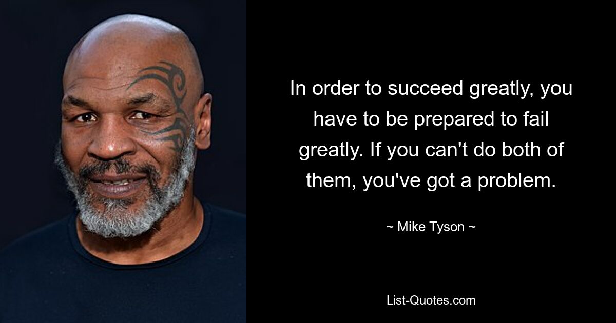 In order to succeed greatly, you have to be prepared to fail greatly. If you can't do both of them, you've got a problem. — © Mike Tyson