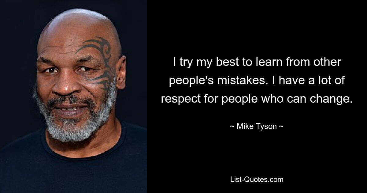 I try my best to learn from other people's mistakes. I have a lot of respect for people who can change. — © Mike Tyson