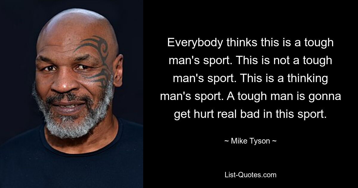 Everybody thinks this is a tough man's sport. This is not a tough man's sport. This is a thinking man's sport. A tough man is gonna get hurt real bad in this sport. — © Mike Tyson