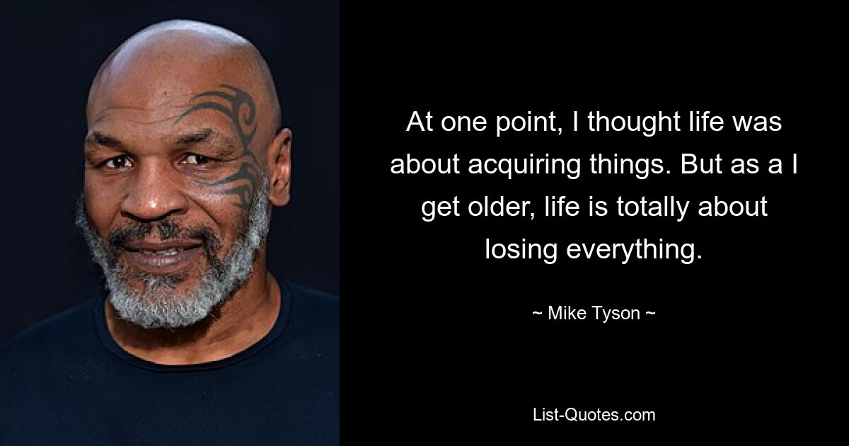 At one point, I thought life was about acquiring things. But as a I get older, life is totally about losing everything. — © Mike Tyson