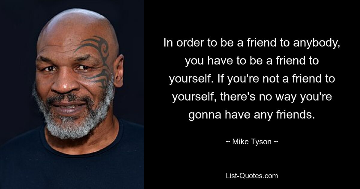 In order to be a friend to anybody, you have to be a friend to yourself. If you're not a friend to yourself, there's no way you're gonna have any friends. — © Mike Tyson