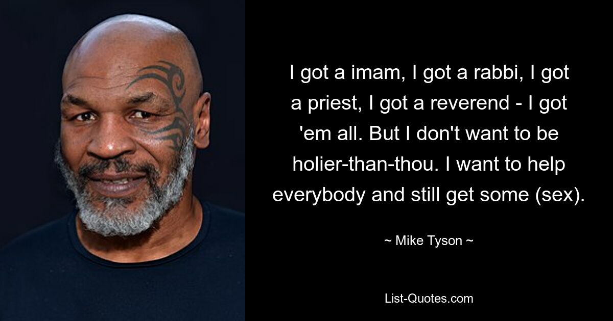 I got a imam, I got a rabbi, I got a priest, I got a reverend - I got 'em all. But I don't want to be holier-than-thou. I want to help everybody and still get some (sex). — © Mike Tyson