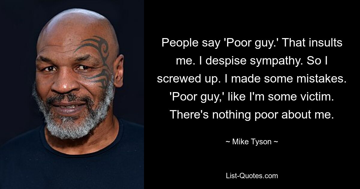 People say 'Poor guy.' That insults me. I despise sympathy. So I screwed up. I made some mistakes. 'Poor guy,' like I'm some victim. There's nothing poor about me. — © Mike Tyson