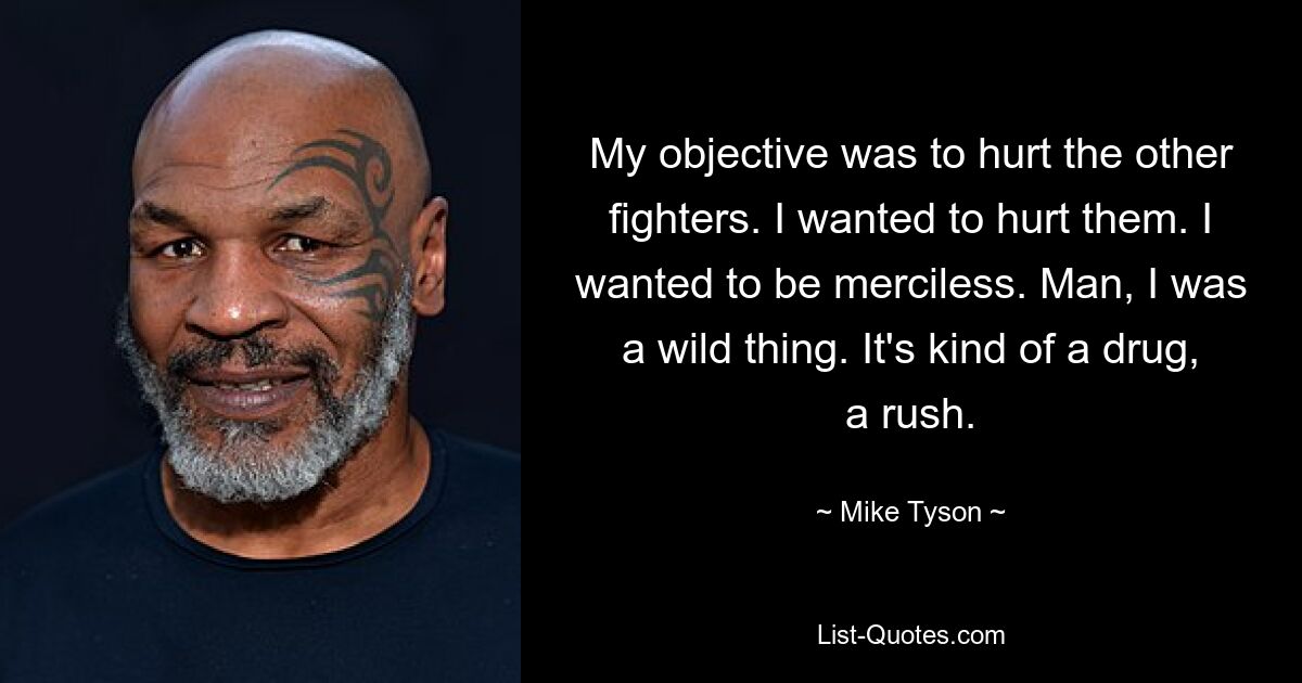 My objective was to hurt the other fighters. I wanted to hurt them. I wanted to be merciless. Man, I was a wild thing. It's kind of a drug, a rush. — © Mike Tyson