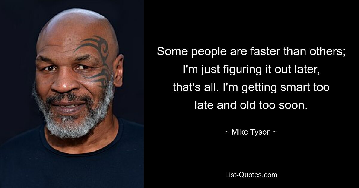 Some people are faster than others; I'm just figuring it out later, that's all. I'm getting smart too late and old too soon. — © Mike Tyson