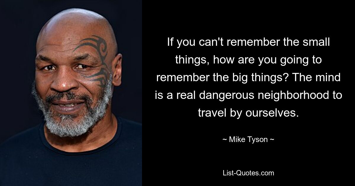 If you can't remember the small things, how are you going to remember the big things? The mind is a real dangerous neighborhood to travel by ourselves. — © Mike Tyson