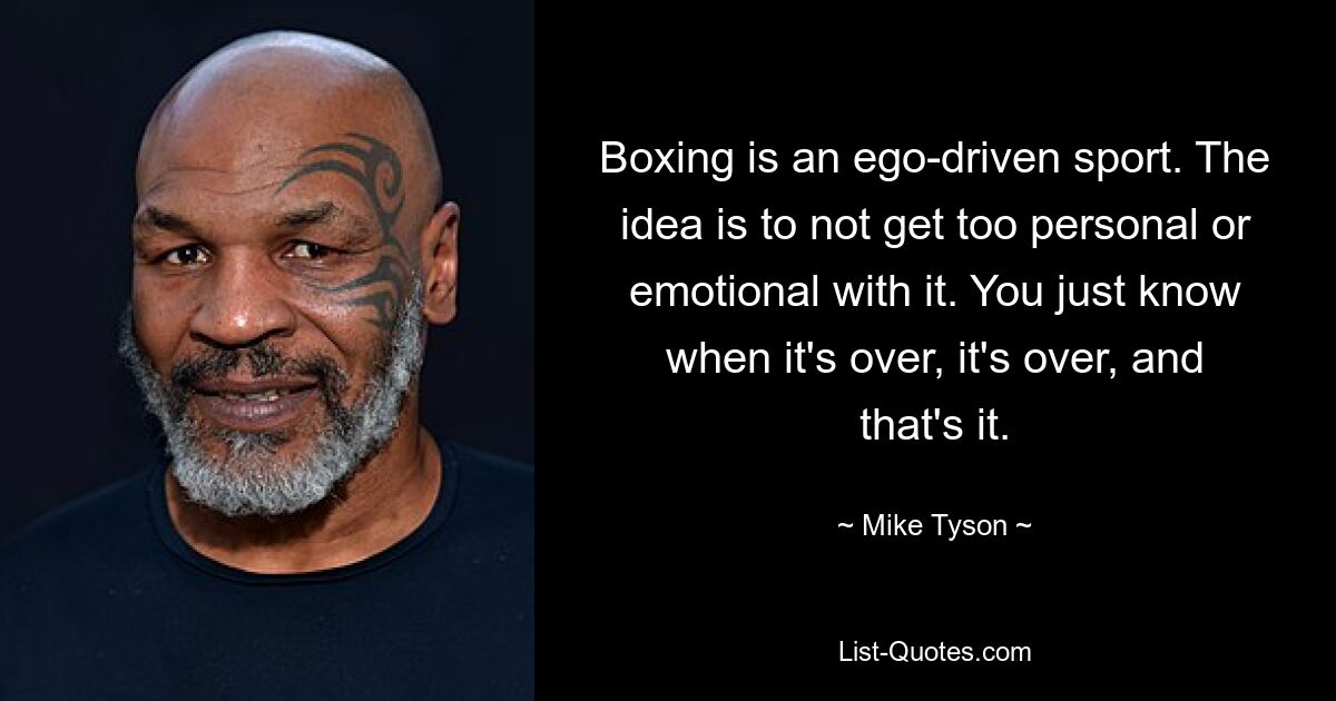 Boxing is an ego-driven sport. The idea is to not get too personal or emotional with it. You just know when it's over, it's over, and that's it. — © Mike Tyson