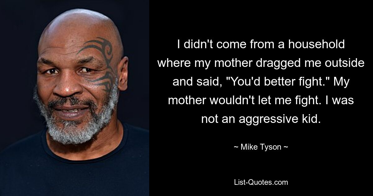 I didn't come from a household where my mother dragged me outside and said, "You'd better fight." My mother wouldn't let me fight. I was not an aggressive kid. — © Mike Tyson