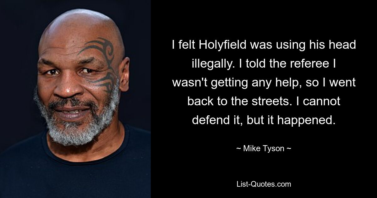 I felt Holyfield was using his head illegally. I told the referee I wasn't getting any help, so I went back to the streets. I cannot defend it, but it happened. — © Mike Tyson