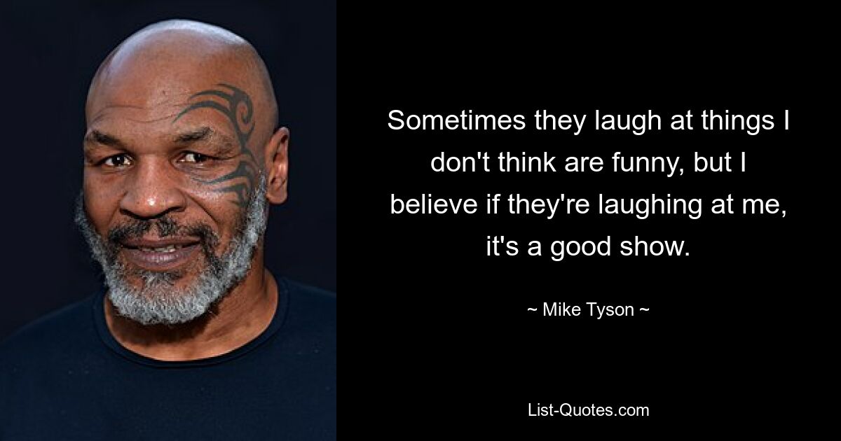 Sometimes they laugh at things I don't think are funny, but I believe if they're laughing at me, it's a good show. — © Mike Tyson