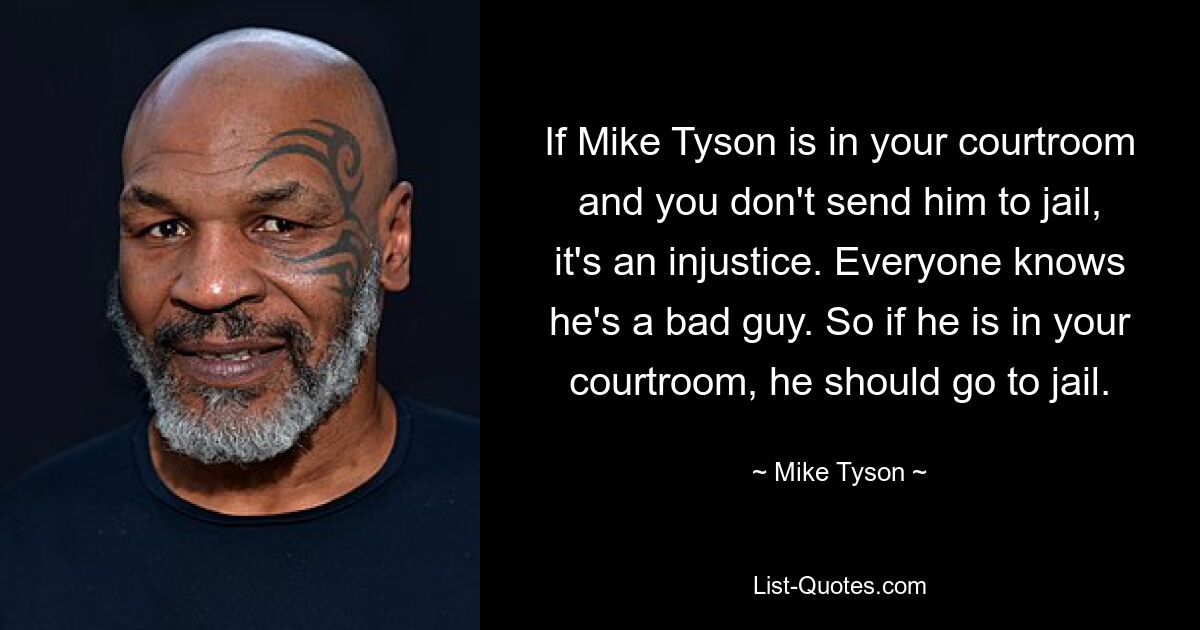 If Mike Tyson is in your courtroom and you don't send him to jail, it's an injustice. Everyone knows he's a bad guy. So if he is in your courtroom, he should go to jail. — © Mike Tyson