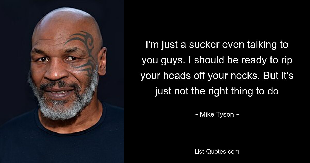 I'm just a sucker even talking to you guys. I should be ready to rip your heads off your necks. But it's just not the right thing to do — © Mike Tyson