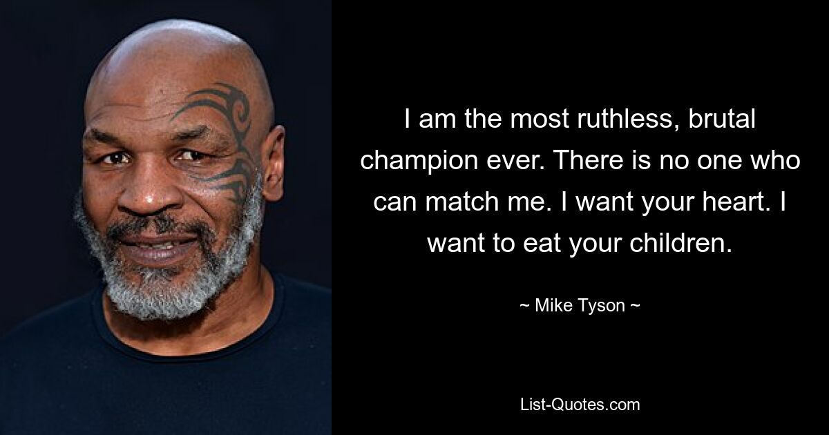 I am the most ruthless, brutal champion ever. There is no one who can match me. I want your heart. I want to eat your children. — © Mike Tyson