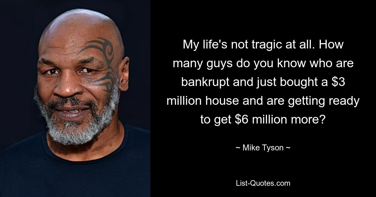 My life's not tragic at all. How many guys do you know who are bankrupt and just bought a $3 million house and are getting ready to get $6 million more? — © Mike Tyson