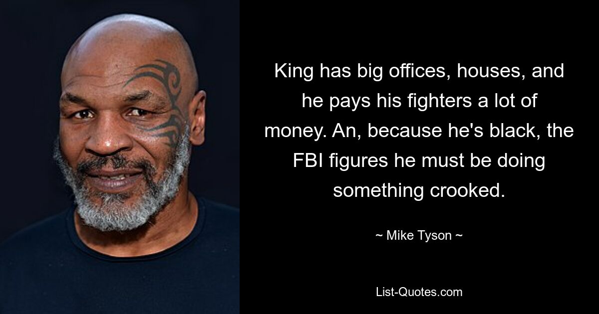 King has big offices, houses, and he pays his fighters a lot of money. An, because he's black, the FBI figures he must be doing something crooked. — © Mike Tyson