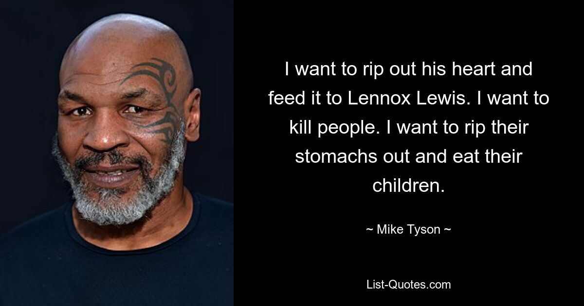 I want to rip out his heart and feed it to Lennox Lewis. I want to kill people. I want to rip their stomachs out and eat their children. — © Mike Tyson