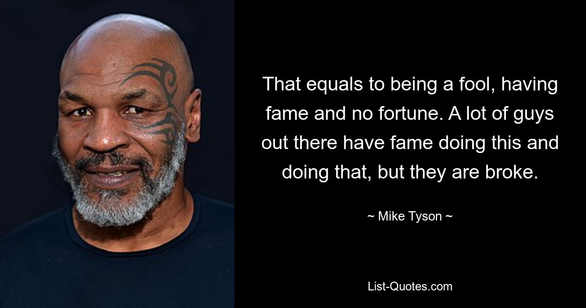 That equals to being a fool, having fame and no fortune. A lot of guys out there have fame doing this and doing that, but they are broke. — © Mike Tyson