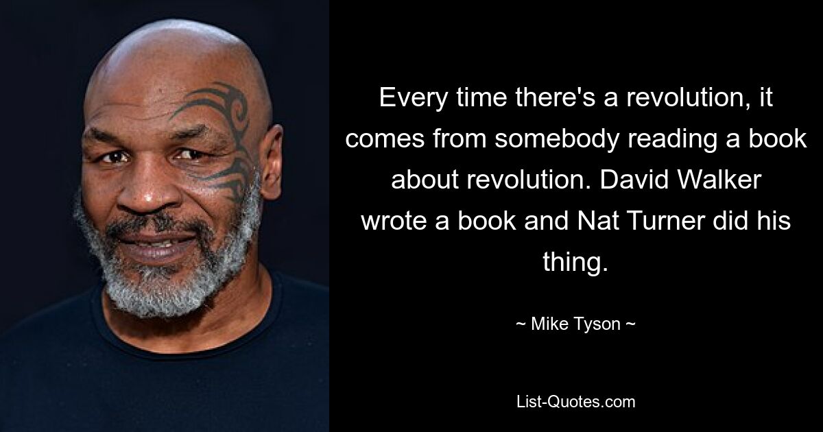 Every time there's a revolution, it comes from somebody reading a book about revolution. David Walker wrote a book and Nat Turner did his thing. — © Mike Tyson