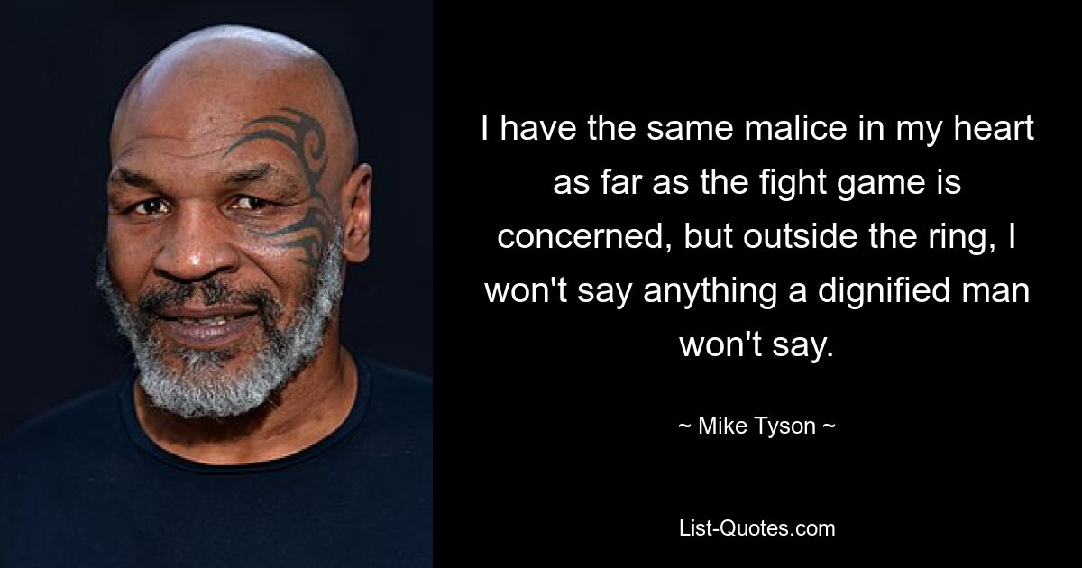 I have the same malice in my heart as far as the fight game is concerned, but outside the ring, I won't say anything a dignified man won't say. — © Mike Tyson