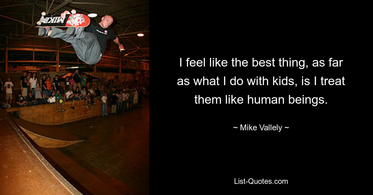 I feel like the best thing, as far as what I do with kids, is I treat them like human beings. — © Mike Vallely