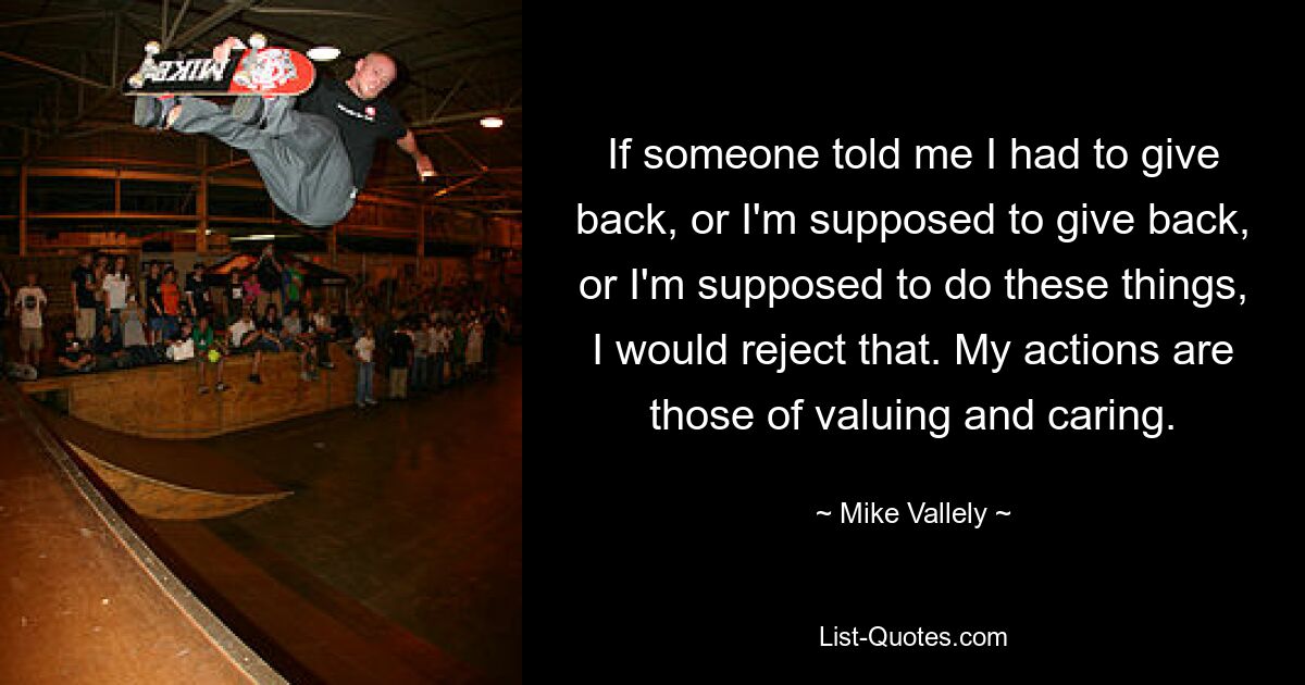 If someone told me I had to give back, or I'm supposed to give back, or I'm supposed to do these things, I would reject that. My actions are those of valuing and caring. — © Mike Vallely