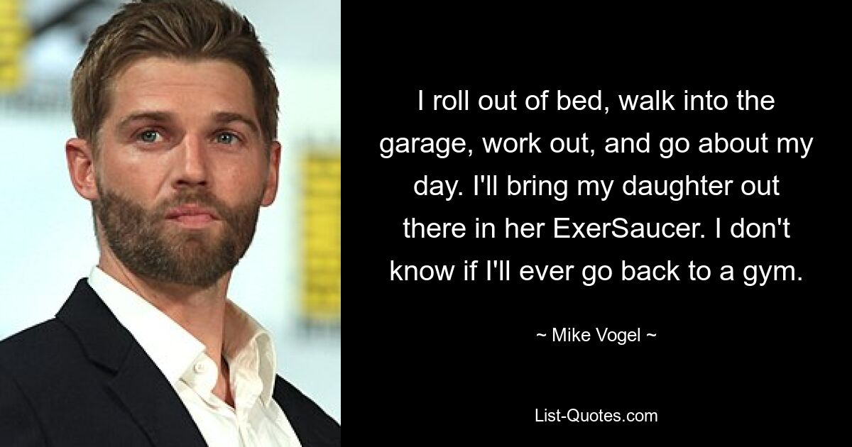 I roll out of bed, walk into the garage, work out, and go about my day. I'll bring my daughter out there in her ExerSaucer. I don't know if I'll ever go back to a gym. — © Mike Vogel