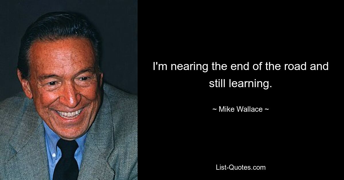 I'm nearing the end of the road and still learning. — © Mike Wallace