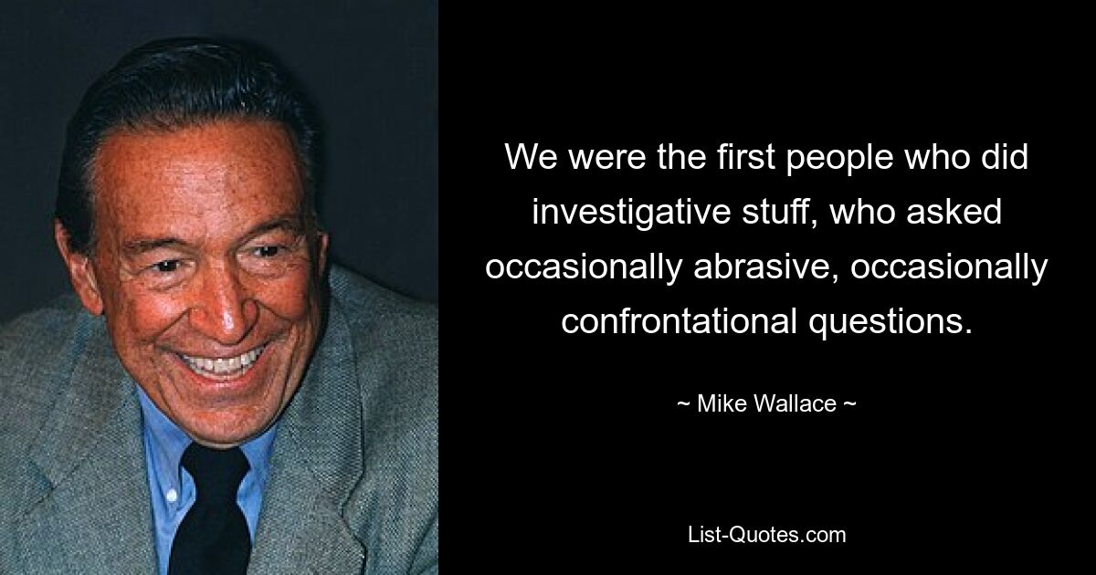 We were the first people who did investigative stuff, who asked occasionally abrasive, occasionally confrontational questions. — © Mike Wallace