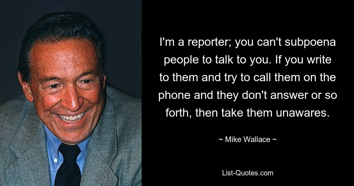 I'm a reporter; you can't subpoena people to talk to you. If you write to them and try to call them on the phone and they don't answer or so forth, then take them unawares. — © Mike Wallace