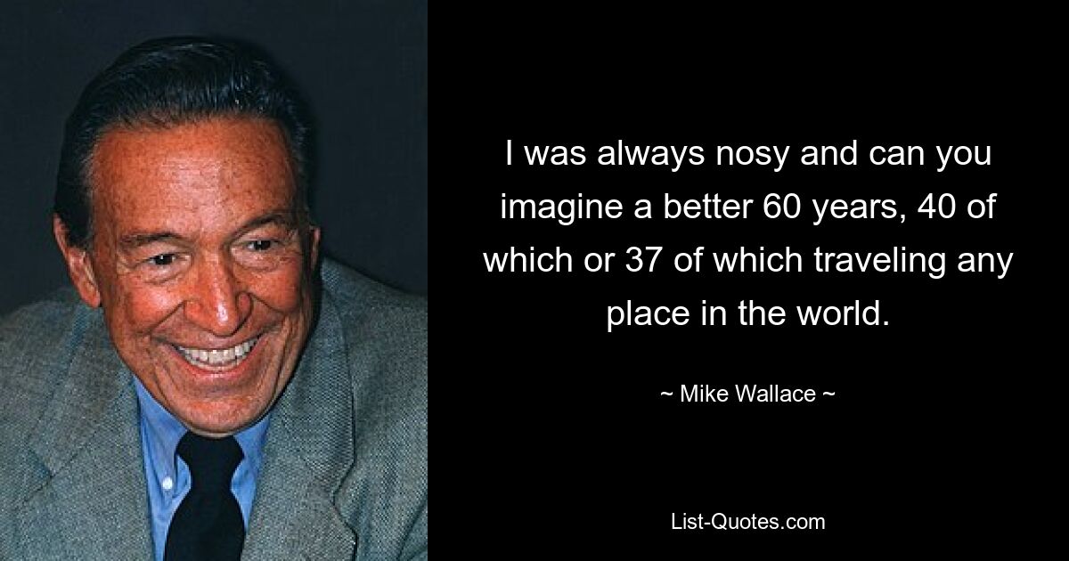 I was always nosy and can you imagine a better 60 years, 40 of which or 37 of which traveling any place in the world. — © Mike Wallace