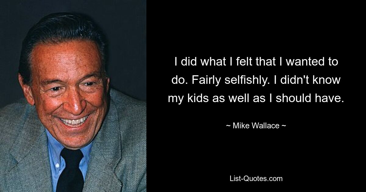 I did what I felt that I wanted to do. Fairly selfishly. I didn't know my kids as well as I should have. — © Mike Wallace