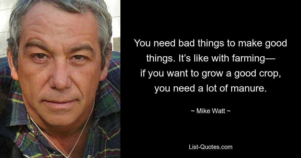 You need bad things to make good things. It’s like with farming— if you want to grow a good crop, you need a lot of manure. — © Mike Watt