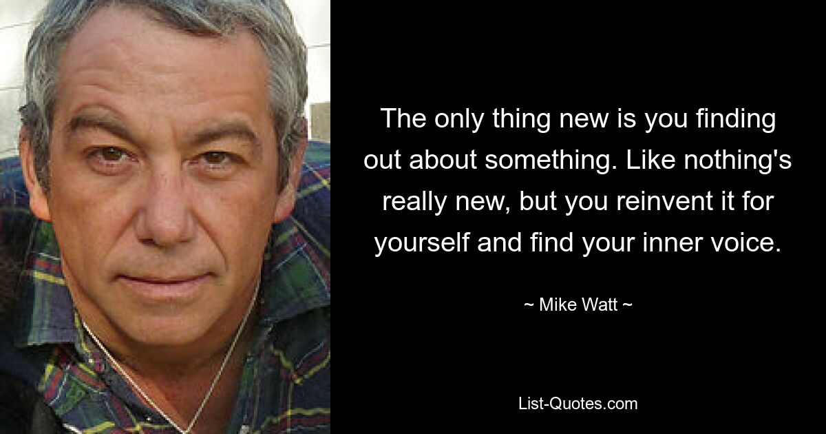 The only thing new is you finding out about something. Like nothing's really new, but you reinvent it for yourself and find your inner voice. — © Mike Watt