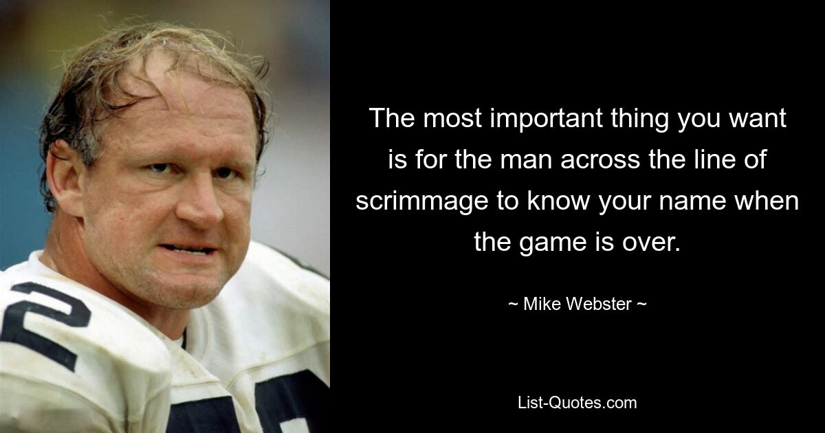 The most important thing you want is for the man across the line of scrimmage to know your name when the game is over. — © Mike Webster