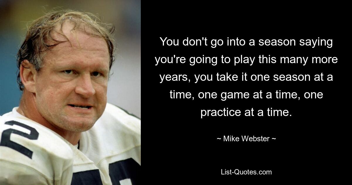 You don't go into a season saying you're going to play this many more years, you take it one season at a time, one game at a time, one practice at a time. — © Mike Webster