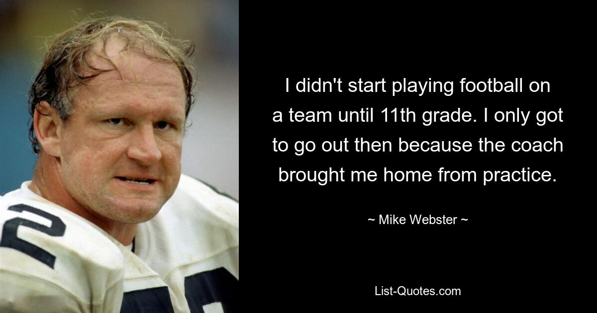 I didn't start playing football on a team until 11th grade. I only got to go out then because the coach brought me home from practice. — © Mike Webster